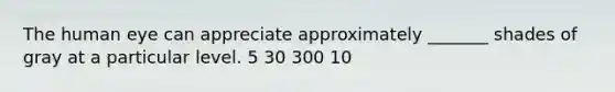 The human eye can appreciate approximately _______ shades of gray at a particular level. 5 30 300 10