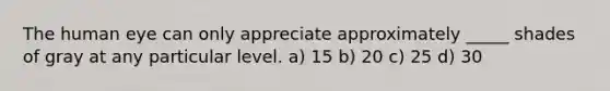 The human eye can only appreciate approximately _____ shades of gray at any particular level. a) 15 b) 20 c) 25 d) 30