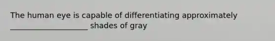 The human eye is capable of differentiating approximately ____________________ shades of gray