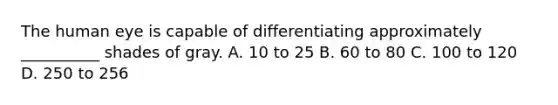 The human eye is capable of differentiating approximately __________ shades of gray. A. 10 to 25 B. 60 to 80 C. 100 to 120 D. 250 to 256