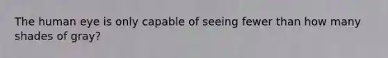 The human eye is only capable of seeing fewer than how many shades of gray?