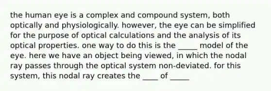 the human eye is a complex and compound system, both optically and physiologically. however, the eye can be simplified for the purpose of optical calculations and the analysis of its optical properties. one way to do this is the _____ model of the eye. here we have an object being viewed, in which the nodal ray passes through the optical system non-deviated. for this system, this nodal ray creates the ____ of _____