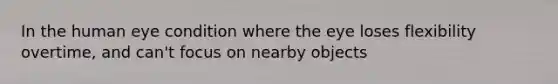 In the human eye condition where the eye loses flexibility overtime, and can't focus on nearby objects