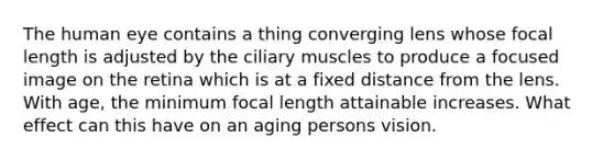 The human eye contains a thing converging lens whose focal length is adjusted by the ciliary muscles to produce a focused image on the retina which is at a fixed distance from the lens. With age, the minimum focal length attainable increases. What effect can this have on an aging persons vision.