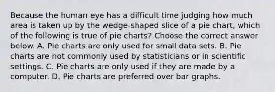 Because the human eye has a difficult time judging how much area is taken up by the​ wedge-shaped slice of a pie​ chart, which of the following is true of pie​ charts? Choose the correct answer below. A. Pie charts are only used for small data sets. B. Pie charts are not commonly used by statisticians or in scientific settings. C. Pie charts are only used if they are made by a computer. D. Pie charts are preferred over bar graphs.