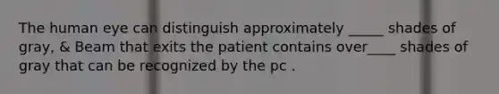 The human eye can distinguish approximately _____ shades of gray, & Beam that exits the patient contains over____ shades of gray that can be recognized by the pc .