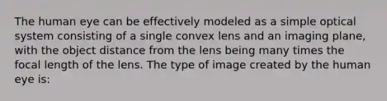 The human eye can be effectively modeled as a simple optical system consisting of a single convex lens and an imaging plane, with the object distance from the lens being many times the focal length of the lens. The type of image created by the human eye is: