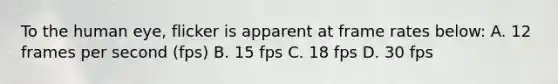 To the human eye, flicker is apparent at frame rates below: A. 12 frames per second (fps) B. 15 fps C. 18 fps D. 30 fps