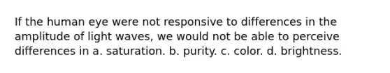 If the human eye were not responsive to differences in the amplitude of light waves, we would not be able to perceive differences in a. saturation. b. purity. c. color. d. brightness.