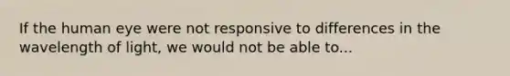 If the human eye were not responsive to differences in the wavelength of light, we would not be able to...