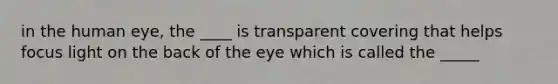 in the human eye, the ____ is transparent covering that helps focus light on the back of the eye which is called the _____