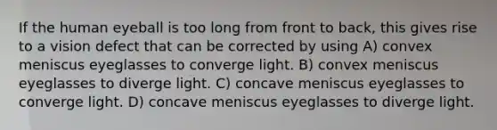 If the human eyeball is too long from front to back, this gives rise to a vision defect that can be corrected by using A) convex meniscus eyeglasses to converge light. B) convex meniscus eyeglasses to diverge light. C) concave meniscus eyeglasses to converge light. D) concave meniscus eyeglasses to diverge light.