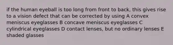 if the human eyeball is too long from front to back, this gives rise to a vision defect that can be corrected by using A convex meniscus eyeglasses B concave meniscus eyeglasses C cylindrical eyeglasses D contact lenses, but no ordinary lenses E shaded glasses