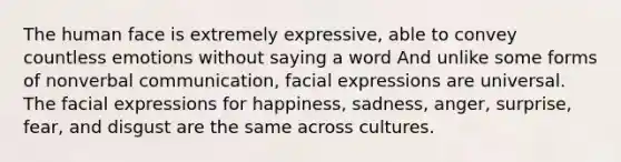 The human face is extremely expressive, able to convey countless emotions without saying a word And unlike some forms of nonverbal communication, facial expressions are universal. The facial expressions for happiness, sadness, anger, surprise, fear, and disgust are the same across cultures.