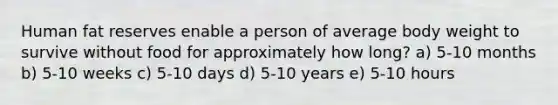 Human fat reserves enable a person of average body weight to survive without food for approximately how long? a) 5-10 months b) 5-10 weeks c) 5-10 days d) 5-10 years e) 5-10 hours