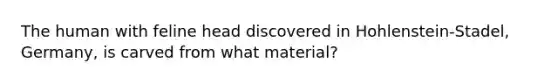 The human with feline head discovered in Hohlenstein-Stadel, Germany, is carved from what material?