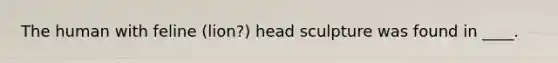​The human with feline (lion?) head sculpture was found in ____.