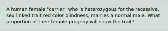 A human female "carrier" who is heterozygous for the recessive, sex-linked trait red color blindness, marries a normal male. What proportion of their female progeny will show the trait?