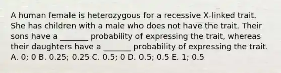 A human female is heterozygous for a recessive X-linked trait. She has children with a male who does not have the trait. Their sons have a _______ probability of expressing the trait, whereas their daughters have a _______ probability of expressing the trait. A. 0; 0 B. 0.25; 0.25 C. 0.5; 0 D. 0.5; 0.5 E. 1; 0.5