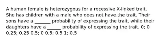 A human female is heterozygous for a recessive X-linked trait. She has children with a male who does not have the trait. Their sons have a _______ probability of expressing the trait, while their daughters have a ______ probability of expressing the trait. 0; 0 0.25; 0.25 0.5; 0 0.5; 0.5 1; 0.5