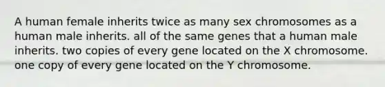 A human female inherits twice as many sex chromosomes as a human male inherits. all of the same genes that a human male inherits. two copies of every gene located on the X chromosome. one copy of every gene located on the Y chromosome.