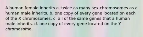 A human female inherits a. twice as many sex chromosomes as a human male inherits. b. one copy of every gene located on each of the X chromosomes. c. all of the same genes that a human male inherits. d. one copy of every gene located on the Y chromosome.