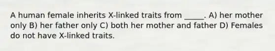 A human female inherits X-linked traits from _____. A) her mother only B) her father only C) both her mother and father D) Females do not have X-linked traits.