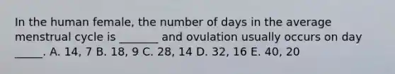 In the human female, the number of days in the average menstrual cycle is _______ and ovulation usually occurs on day _____. A. 14, 7 B. 18, 9 C. 28, 14 D. 32, 16 E. 40, 20