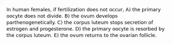 In human females, if fertilization does not occur, A) the primary oocyte does not divide. B) the ovum develops parthenogenetically. C) the corpus luteum stops secretion of estrogen and progesterone. D) the primary oocyte is resorbed by the corpus luteum. E) the ovum returns to the ovarian follicle.