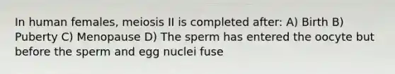 In human females, meiosis II is completed after: A) Birth B) Puberty C) Menopause D) The sperm has entered the oocyte but before the sperm and egg nuclei fuse