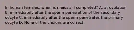 In human females, when is meiosis II completed? A. at ovulation B. immediately after the sperm penetration of the secondary oocyte C. immediately after the sperm penetrates the primary oocyte D. None of the choices are correct