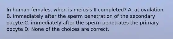 In human females, when is meiosis II completed? A. at ovulation B. immediately after the sperm penetration of the secondary oocyte C. immediately after the sperm penetrates the primary oocyte D. None of the choices are correct.