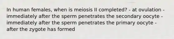 In human females, when is meiosis II completed? - at ovulation - immediately after the sperm penetrates the secondary oocyte - immediately after the sperm penetrates the primary oocyte - after the zygote has formed