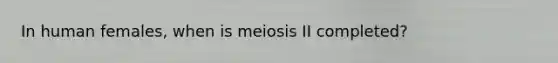 In human females, when is meiosis II completed?