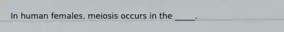 In human females, meiosis occurs in the _____.