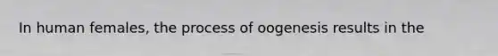 In human females, the process of oogenesis results in the