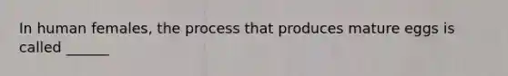 In human females, the process that produces mature eggs is called ______