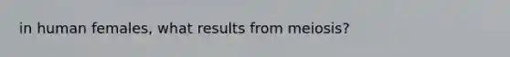 in human females, what results from meiosis?