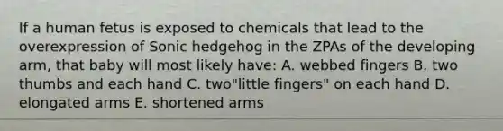 If a human fetus is exposed to chemicals that lead to the overexpression of Sonic hedgehog in the ZPAs of the developing arm, that baby will most likely have: A. webbed fingers B. two thumbs and each hand C. two"little fingers" on each hand D. elongated arms E. shortened arms