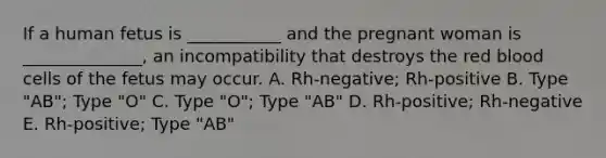 If a human fetus is ___________ and the pregnant woman is ______________, an incompatibility that destroys the red blood cells of the fetus may occur. A. Rh-negative; Rh-positive B. Type "AB"; Type "O" C. Type "O"; Type "AB" D. Rh-positive; Rh-negative E. Rh-positive; Type "AB"