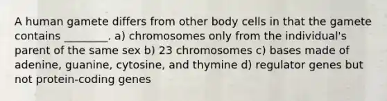 A human gamete differs from other body cells in that the gamete contains ________. a) chromosomes only from the individual's parent of the same sex b) 23 chromosomes c) bases made of adenine, guanine, cytosine, and thymine d) regulator genes but not protein-coding genes