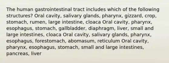 The human gastrointestinal tract includes which of the following structures? Oral cavity, salivary glands, pharynx, gizzard, crop, stomach, rumen, large intestine, cloaca Oral cavity, pharynx, esophagus, stomach, gallbladder, diaphragm, liver, small and large intestines, cloaca Oral cavity, salivary glands, pharynx, esophagus, forestomach, abomasum, reticulum Oral cavity, pharynx, esophagus, stomach, small and large intestines, pancreas, liver