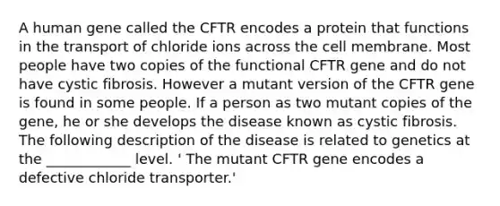 A human gene called the CFTR encodes a protein that functions in the transport of chloride ions across the cell membrane. Most people have two copies of the functional CFTR gene and do not have cystic fibrosis. However a mutant version of the CFTR gene is found in some people. If a person as two mutant copies of the gene, he or she develops the disease known as cystic fibrosis. The following description of the disease is related to genetics at the ____________ level. ' The mutant CFTR gene encodes a defective chloride transporter.'