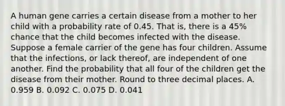 A human gene carries a certain disease from a mother to her child with a probability rate of 0.45. That​ is, there is a 45​% chance that the child becomes infected with the disease. Suppose a female carrier of the gene has four children. Assume that the​ infections, or lack​ thereof, are independent of one another. Find the probability that all four of the children get the disease from their mother. Round to three decimal places. A. 0.959 B. 0.092 C. 0.075 D. 0.041