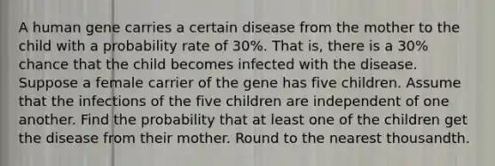 A human gene carries a certain disease from the mother to the child with a probability rate of 30%. That is, there is a 30% chance that the child becomes infected with the disease. Suppose a female carrier of the gene has five children. Assume that the infections of the five children are independent of one another. Find the probability that at least one of the children get the disease from their mother. <a href='https://www.questionai.com/knowledge/kmCQ74YylL-round-to-the-nearest-thousand' class='anchor-knowledge'>round to the nearest thousand</a>th.