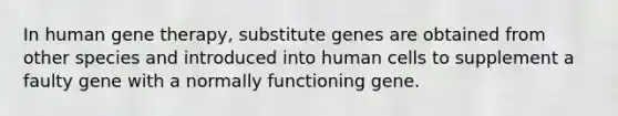 In human gene therapy, substitute genes are obtained from other species and introduced into human cells to supplement a faulty gene with a normally functioning gene.