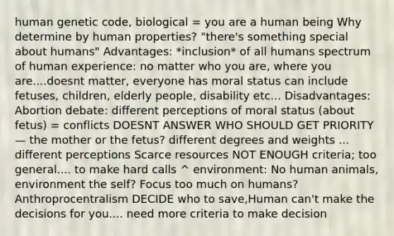 human genetic code, biological = you are a human being Why determine by human properties? "there's something special about humans" Advantages: *inclusion* of all humans spectrum of human experience: no matter who you are, where you are....doesnt matter, everyone has moral status can include fetuses, children, elderly people, disability etc... Disadvantages: Abortion debate: different perceptions of moral status (about fetus) = conflicts DOESNT ANSWER WHO SHOULD GET PRIORITY— the mother or the fetus? different degrees and weights ... different perceptions Scarce resources NOT ENOUGH criteria; too general.... to make hard calls ^ environment: No human animals, environment the self? Focus too much on humans? Anthroprocentralism DECIDE who to save,Human can't make the decisions for you.... need more criteria to make decision