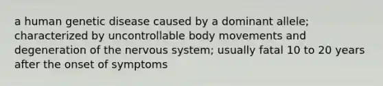 a human genetic disease caused by a dominant allele; characterized by uncontrollable body movements and degeneration of the nervous system; usually fatal 10 to 20 years after the onset of symptoms