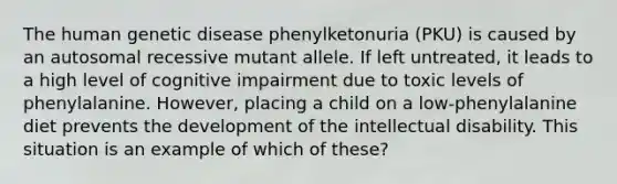 The human genetic disease phenylketonuria (PKU) is caused by an autosomal recessive mutant allele. If left untreated, it leads to a high level of cognitive impairment due to toxic levels of phenylalanine. However, placing a child on a low-phenylalanine diet prevents the development of the intellectual disability. This situation is an example of which of these?