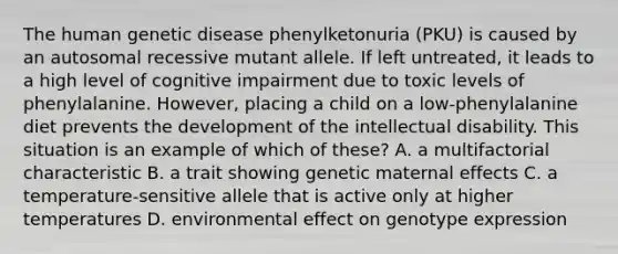 The human genetic disease phenylketonuria (PKU) is caused by an autosomal recessive mutant allele. If left untreated, it leads to a high level of cognitive impairment due to toxic levels of phenylalanine. However, placing a child on a low-phenylalanine diet prevents the development of the intellectual disability. This situation is an example of which of these? A. a multifactorial characteristic B. a trait showing genetic maternal effects C. a temperature-sensitive allele that is active only at higher temperatures D. environmental effect on genotype expression